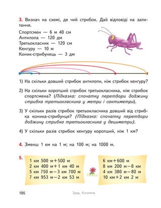4. Зменш 1  км на 1 м; на 100 м; на 1000 м.
1  км 500 м+500 м
2  км 400 м+1  км 40 м
5  км 750 м–3  км 700 м
7  км 953 м–2  км 53 м
6  км+600  м
8  км 200 м–8  км
4  км 380 м–80 м
10  км+2  км 2  м
5.
3. Визнач на схемі, де чий стрибок. Дай відповіді на запи-
тання.
Спортсмен  — 6  м 40  см
Антилопа  — 120 дм
Третьокласник  — 120  см
Кенгуру  — 10  м
Коник-стрибунець  — 3 дм
1) На скільки довший стрибок антилопи, ніж стрибок кенгуру?
2) На скільки коротший стрибок третьокласника, ніж стрибок
спортсмена? (Підказка: спочатку перетвори довжину
стрибка третьокласника у  метри і  сантиметри).
3) У  скільки разів стрибок третьокласника довший від стриб-
ка коника-стрибунця? (Підказка: спочатку перетвори
довжину стрибка третьокласника у  дециметри).
4) У  скільки разів стрибок кенгуру коротший, ніж 1  км?
186 Тема. Кілометр
 