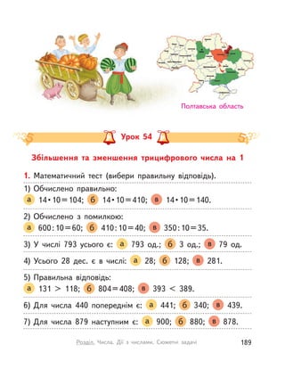 Збільшення та зменшення трицифрового числа на 1
Урок 54
Полтавська область
1. Математичний тест (вибери правильну відповідь).
1) Обчислено правильно:
а   14 • 10 = 104;  б   14 • 10 = 410;  в   14 • 10 = 140. 
2) Обчислено з  помилкою:
а 600:10=60; б 410:10=40; в 350:10=35.
3) У  числі 793 усього є: а 793 од.; б 3 од.; в 79 од.
4) Усього 28 дес. є в  числі: а 28; б 128; в 281.
5) Правильна відповідь:
а 131 > 118; б 804=408; в 393 < 389.
6) Для числа 440 попереднім є: а 441; б 340; в 439.
7) Для числа 879 наступним є: а 900; б 880; в 878.
Полтавська область
189Розділ. Числа. Дії з  числами. Сюжетні задачі
 