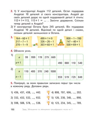 2. 1) У  конструкторі Андрія 112 деталей. Остап подарував
Андрієві 10 деталей зі свого конструктора. Андрій до
своїх деталей додає по одній подарованій деталі й  лічить:
112+1=113, 113+1 = … . Закінчи додавання. Скільки
тепер деталей в  Андрія?
2) У  конструкторі Остапа було 245 деталей. Він подарував
Андрієві 10 деталей. Віднімай по одній деталі і  скажи,
скільки деталей залишилося в  Остапа.
3. 499+1+9
326–26–1
303+60+1
800–1–700
747–40+1
500+69+1
164–60+1
217–7–1
270–1–9
4. Обчисли усно.
1)
2)
a+1 880 540490 110
k–1 519 849959 729
a 99 669119999 279
k 110 1000370400 240
5. Поміркуй, за яким правилом записано перші три числа
в  кожному ряду. Доповни ряди.
1) 436, 437, 438, …, 442. 4) 808, 707, 606, …, 202.
2) 332, 432, 532, …, 932. 5) 120, 230, 340, ..., 890.
3) 598, 588, 578, …, 538. 6) 123, 234, 345, …, 789.
190 Тема. Збільшення та зменшення трицифрового числа на 1
 