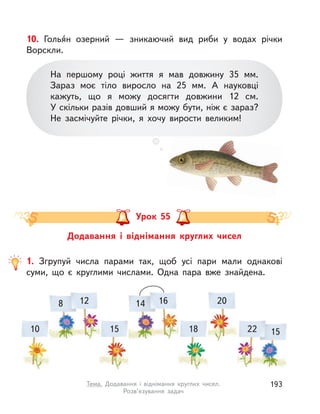 10. Голья́н озерний  — зникаючий вид риби у  водах річки
Ворскли.
На першому році життя я мав довжину 35  мм.
Зараз моє тіло виросло на 25  мм. А  науковці
кажуть, що я можу досягти довжини 12  см.
У скільки разів довший я можу бути, ніж є зараз?
Не засмічуйте річки, я хочу вирости великим!
Додавання і  віднімання круглих чисел
Урок 55
1. Згрупуй числа парами так, щоб усі пари мали однакові
суми, що є круглими числами. Одна пара вже знайдена.
12
10 15
16
18
20
22
8 14
15
193Тема. Додавання і  віднімання круглих чисел.
Розв’язування задач
 