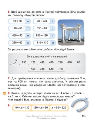 8. Коваль підкував четверо коней на всі 4 ноги і  6 коней  —
на  2 ноги. Скільки всього підків використав коваль?
Чим подібні Біла альтанка в  Полтаві і  підкова?
40+х=110 190–х=60 х–50=220
9.
.
6. Щоб дізнатися, де саме в Полтаві побудована Біла альтан-
ка, спочатку обчисли вирази:
За результатами обчислень добери відповідні букви.
560 730410 610
440 410290 410 80120 290
Біла альтанка стоїть на вершині
90+30 а
450–40 о
140–60 ї
310+130 н230+60 в
690–80 р
20+540 г
860–130 и
7. Для прибирання альтанки взяли драбину заввишки 3 м,
яка на 600  см нижча, ніж сама альтанка. У  скільки разів
альтанка вища, ніж драбина? (Зроби всі обчислення в  сан-
тиметрах).
195Тема. Додавання і  віднімання круглих чисел.
Розв’язування задач
 