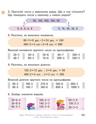 4. Розглянь, як виконано ділення.
Виконай ділення круглого числа на одноцифрове.
120:2=12 дес. : 2=6 дес. = 60
400:2=4 сот. : 2=2 сот. = 200
60:2
80:4
270:9
360:6
100:5
140:7
560:8
800:4
600:3
1000:5
5. Знайди значення виразів.
20 • 6 : 4
30 • 8 : 6
90 : 3 • 7
100 : 2 • 3
140 : 2 • 3
150 : 5 • 9
60 • 3 : 9
120:2:3
20 • 3 • 5
3. Розглянь, як виконано множення.
Виконай множення круглого числа на одноцифрове.
80 • 3 = 8  дес. • 3 = 24  дес.  =  240
400 • 2 = 4  сот. • 2 = 8  сот.  =  800
20 • 3
40 • 7
50 • 8
70 • 6
30 • 4
90 • 5
60 • 7
200 • 4
300 • 3
500 • 2
2. Прочитай числа у  верхньому рядку. Що в  них спільного?
Що показують числа у  кожному з  нижніх рядків?
90, 160, 400, 360, 80
9, 6, 0, 6, 8 9, 16, 40, 36, 8
? ?
199Тема. Множення і  ділення круглого числа на одноцифрове
число. Розв’язування задач
 