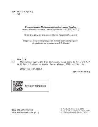 УДК
	
51:37.016.1(075.2)	
Г51
©	 Гісь О. М., Філяк І. В., 2020
©	 Гісь О. М., ілюстрації та макет, 2020
©	 ТОВ Видавництво «Ранок», 2020
ISBN 978-617-09-6298-0
ISBN 978-617-09-6270-6 (ч. 1)
Підручник створено відповідно до Типової освітньої програми,
розробленої під керівництвом Р. Б. Шияна
Гісь О.  М. 
Г51		 Математика : підруч. для 3 кл. закл. загал. серед. освіти (у 2-х ч.)  : Ч.  1. /
О. М. Гісь, І. В. Філяк.  — Харків : Вид-во «Ранок», 2020. — 224  с.  :  іл.
ISBN 978-617-09-6270-6
УДК 51:37.016.1(075.2)
Рекомендовано Міністерством освіти і науки України
(наказ Міністерства освіти і науки України від 21.02.2020 № 271)
Видано за рахунок державних коштів. Продаж заборонено
Інтернет-підтримка
 