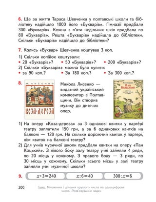 6. Ще за життя Тараса Шевченка у  полтавські школи та біб-
ліотеку надійшло 1000 його «Букварів». Гімназії придбали
300  «Букварів». Кожна з  п’яти недільних шкіл придбала по
80  «Букварів». Решта «Букварів» надійшла до бібліотеки.
Скільки «Букварів» надійшло до бібліотеки?
7. Колись «Буквар» Шевченка коштував 3 коп.
1) Скільки копійок коштували:
• 20 «Букварів»? • 50 «Букварів»? • 200 «Букварів»?
2) Скільки «Букварів» можна було купити:
• за 90 коп.? • За 180 коп.? • За 300 коп.?
9. х • 3 = 240 х:6=40 300:х=6
8. Микола Лисенко  —
видатний український
композитор з  Полтав-
щини. Він створив
музику до дитячих
опер.
1) На оперу «Коза-дереза» за 3 однакові квитки у  парте́рі
театру заплатили 150  грн, а  за 6 однакових квитків на
балконі — 120 грн. На скільки дорожчий квиток у партері,
ніж квиток на балконі театру?
2) Для учнів музичної школи придбали квитки на оперу «Пан
Коцький». З  лівого боку залу театру учні зайняли 4 ряди,
по 20 місць у  кожному. З  правого боку  — 3  ряди, по
30  місць у  кожному. Скільки всього місць у  залі театру
зайняли учні музичної школи?
200 Тема. Множення і  ділення круглого числа на одноцифрове
число. Розв’язування задач
 