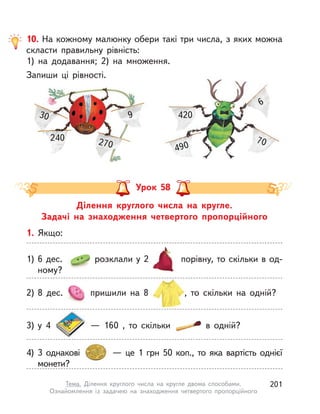 Ділення круглого числа на кругле.
Задачі на знаходження четвертого пропорційного
Урок 58
1. Якщо:
1) 6 дес. розклали у 2 порівну, то скільки в од-
ному?
3) у  4   — 160 , то скільки в  одній?
4) 3 однакові   — це 1  грн 50 коп., то яка вартість однієї
монети?
2) 8 дес. пришили на 8 , то скільки на одній?
10. На кожному малюнку обери такі три числа, з яких можна
скласти правильну рівність:
1) на додавання; 2) на множення.
Запиши ці рівності.
30
240
9
270
420
490
70
6
201Тема. Ділення круглого числа на кругле двома способами.
Ознайомлення із задачею на знаходження четвертого пропорційного
 