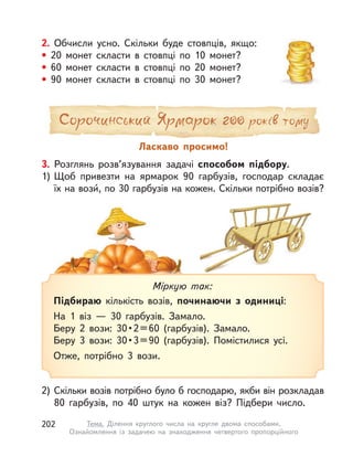 2. Обчисли усно. Скільки буде стовпців, якщо:
• 20 монет скласти в  стовпці по 10 монет?
• 60 монет скласти в  стовпці по 20 монет?
• 90 монет скласти в  стовпці по 30 монет?
3. Розглянь розв’язування задачі способом підбору.
1) Щоб привезти на ярмарок 90 гарбузів, господар складає
їх на вози́́, по 30 гарбузів на кожен. Скільки потрібно возів?
2) Скільки возів потрібно було б господарю, якби він розкладав
80 гарбузів, по 40 штук на кожен віз? Підбери число.
Міркую так:
Підбираю кількість возів, починаючи з  одиниці:
На 1 віз  — 30 гарбузів. Замало.
Беру  2  вози:  30 • 2 = 60  (гарбузів).  Замало.
Беру  3  вози:  30 • 3 = 90  (гарбузів).  Помістилися  усі.
Отже, потрібно 3 вози.
Ласкаво просимо!
202 Тема. Ділення круглого числа на кругле двома способами.
Ознайомлення із задачею на знаходження четвертого пропорційного
 