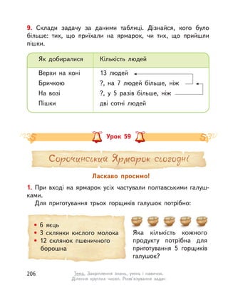 9. Склади задачу за даними таблиці. Дізнайся, кого було
більше: тих, що приїхали на ярмарок, чи тих, що прийшли
пішки.
Як добиралися Кількість людей
Верхи на коні 13 людей
Бричкою ?, на 7 людей більше, ніж
На возі ?, у  5 разів більше, ніж
Пішки дві сотні людей
Урок 59
1. При вході на ярмарок усіх частували полтавськими галуш-
ками.
Для приготування трьох горщиків галушок потрібно:
Ласкаво просимо!
Яка кількість кожного
продукту потрібна для
приготування 5 горщиків
галушок?
• 6 яєць
• 3 склянки кислого молока
• 12 склянок пшеничного
борошна
206 Тема. Закріплення знань, умінь і  навичок.
Ділення круглих чисел. Розв’язування задач
 