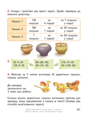 4. Майстер за 5 тижнів виготовив 45 дерев’яних іграшок,
порівну щотижня.
До ярмарку
залишилося ще
3 тижні для роботи.
Скільки всього дерев’яних іграшок виготовить майстер для
ярмарку, якщо працюватиме в  такому ж темпі? (Знайди два
способи розв’язування задачі).
2. Склади і  розв’яжи три прості задачі. Зроби перевірку до
кожного розв'язку.
3. 50 • 2 : 20
720:8:30
60 • (80 : 40)
20 • (70 : 10)
210 : 70 • 20
50 • (160 : 40)
Горщик 1 120
галушок
на
6 порцій
по ? галушок
у порції
по 20 галушок
у порції
по 20 галушок
у порції
Горщик 2
180
галушок
на
? порцій
Горщик 3 ?
галушок
на
7 порцій
207Тема. Закріплення знань, умінь і  навичок.
Ділення круглих чисел. Розв’язування задач
 