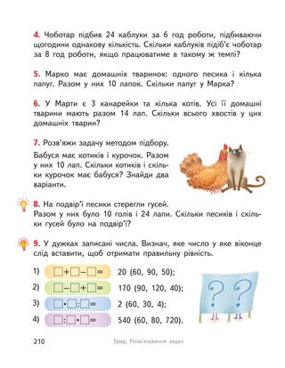 4. Чоботар підбив 24 каблуки за 6 год роботи, підбиваючи
щогодини однакову кількість. Скільки каблуків підіб’є чоботар
за 8 год роботи, якщо працюватиме в  такому ж темпі?
5. Марко має домашніх тваринок: одного песика і  кілька
папуг. Разом у  них 10 лапок. Скільки папуг у  Марка?
6. У  Марти є 3 канарейки та кілька котів. Усі її домашні
тварини мають разом 14 лап. Скільки всього хвостів у  цих
домашніх тварин?
7. Розв’яжи задачу методом підбору.
Бабуся має котиків і курочок. Разом
у них 10 лап. Скільки котиків і скіль-
ки курочок має бабуся? Знайди два
варіанти.
8. На подвір’ї песики стерегли гусей.
Разом у  них було 10  голів і  24 лапи. Скільки песиків і  скіль-
ки гусей було на подвір’ї?
9. У  дужках записані числа. Визнач, яке число у  яке віконце
слід вставити, щоб отримати правильну рівність.
1) + – = 20 (60, 90, 50);
3)  •  : = 2 (60, 30, 4);
2) – + = 170 (90, 120, 40);
4) :  •  = 540 (60, 80, 720).
210 Тема. Розв’язування задач
 