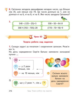 Творча робота над задачею
Урок 63
1. Склади задачі за початком і скороченим записом. Розв'я-
жи їх.
На день народження Сергія батьки замовили кольорові
кульки …
1)
Скільки всього
кульок замовили
батьки на
день народження
Сергія?
— у 2 рази
більше, ніж
20
?
? — на 10 менше, ніж
2)
, що у  2 рази >, ніж20 ?
6. Світланка загадала двоцифрове непарне число, що більше
ніж 35, але менше ніж 70. Це число ділиться на 7, але не
ділиться ні на 6, ні на 8, ні на 9. Яке число загадала Світланка?
7.
540 – (125 – 25) • 5
300+(765–705):20
558–50–64:8
(770 – 70 • 10) • 9
216 Тема. Творча робота над задачею
 