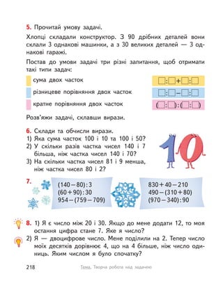 6. Склади та обчисли вирази.
1) Яка сума часток 100 і  10 та 100 і  50?
2) У  скільки разів частка чисел 140 і  7
більша, ніж частка чисел 140 і  70?
3) На скільки частка чисел 81 і  9 менша,
ніж частка чисел 80 і  2?
8. 1) Я є число між 20 і 30. Якщо до мене додати 12, то моя
остання цифра стане 7. Яке я число?
2) Я — двоцифрове число. Мене поділили на 2. Тепер число
моїх десятків дорівнює 4, що на 4 більше, ніж число оди-
ниць. Яким числом я було спочатку?
(140–80):3
(60+90):30
954–(759–709)
830+40–210
490–(310+80)
(970–340):90
7.
: + :
: – :
( : ):( : )
сума двох часток
різницеве порівняння двох часток
кратне порівняння двох часток
5. Прочитай умову задачі.
Хлопці складали конструктор. З 90 дрібних деталей вони
склали 3 однакові машинки, а з 30 великих деталей — 3 од-
накові гаражі.
Постав до умови задачі три різні запитання, щоб отримати
такі типи задач:
Розв’яжи задачі, склавши вирази.
218 Тема. Творча робота над задачею
 