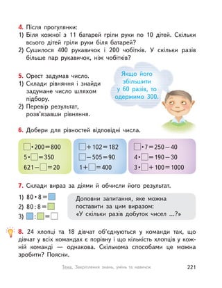 Якщо його
збільшити
у  60 разів, то
одержимо 300.
4. Після прогулянки:
1) Біля кожної з 11 батарей гріли руки по 10 дітей. Скільки
всього дітей гріли руки біля батарей?
2) Сушилося 400 рукавичок і  200 чобітків. У  скільки разів
більше пар рукавичок, ніж чобітків?
7. Склади вираз за діями й  обчисли його результат.
Доповни запитання, яке можна
поставити за цим виразом:
«У скільки разів добуток чисел …?»
1)  80 • 8 = 
2) 80 : 8 =
3) : =
5. Орест задумав число.
1) Склади рівняння і  знайди
задумане число шляхом
підбору.
2) Перевір результат,
розв’язавши рівняння.
6. Добери для рівностей відповідні числа.
 • 200 = 800
5 •  =350
621– =20
+102=182
–505=90
1+ =400
 • 7 = 250 – 40
4 •  =190–30
3 •  +100=1000
8. 24 хлопці та 18 дівчат об’єднуються у команди так, що
дівчат у всіх командах є порівну і що кількість хлопців у кож-
ній команді  — однакова. Скількома способами це можна
зробити? Поясни.
221Тема. Закріплення знань, умінь та навичок
 