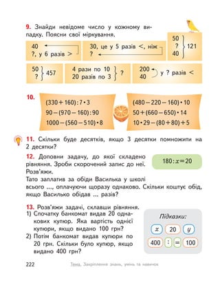 9. Знайди невідоме число у  кожному ви-
падку. Поясни свої міркування.
40
?, у  6 разів >
30, це у  5 разів <, ніж
?
50
?
457
4 рази по 10
20 разів по 3
?
50
?
40
121
200
40
у ? разів <
10.
(330 + 160) : 7 • 3
90–(970–160):90
1000 – (560 – 510) • 8
(480 – 220 – 160) • 10
50 + (660 – 650) • 14
10 • 29 – (80 + 80) + 5
11. Скільки буде десятків, якщо 3 десятки помножити на
2  десятки?
12. Доповни задачу, до якої складено
рівняння. Зроби скорочений запис до неї.
Розв’яжи.
Тато заплатив за обіди Василька у  школі
всього …, оплачуючи щоразу однаково. Скільки коштує обід,
якщо Василько обідав … разів?
180:х=20
13. Розв’яжи задачі, склавши рівняння.
1) Спочатку банкомат видав 20 одна-
кових купюр. Яка вартість однієї
купюри, якщо видано 100  грн?
2) Потім банкомат видав купюри по
20  грн. Скільки було купюр, якщо
видано 400  грн?
Підказки:
x 20 y
400 : = 100
222 Тема. Закріплення знань, умінь та навичок
 
