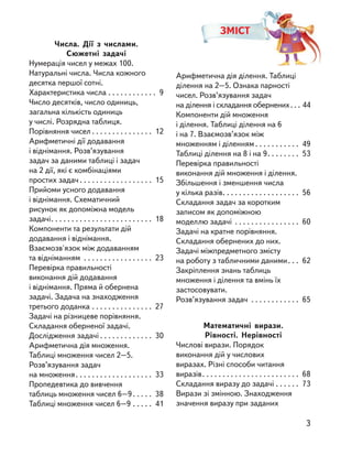 Числа. Дії з  числами.
Сюжетні задачі
Нумерація чисел у межах 100.
Натуральні числа. Числа кожного
десятка першої сотні.
Характеристика числа . . . . . . . . . . . . 9
Число десятків, число одиниць,
загальна кількість одиниць
у числі. Розрядна таблиця.
Порівняння чисел . . . . . . . . . . . . . . . 12
Арифметичні дії додавання
і віднімання. Розв’язування
задач за даними таблиці і задач
на 2 дії, які є комбінаціями
простих задач . . . . . . . . . . . . . . . . . . 15
Прийоми усного додавання
і віднімання. Cхематичний
рисунок як допоміжна модель
задачі. . . . . . . . . . . . . . . . . . . . . . . . . 18
Компоненти та результати дій
додавання і віднімання.
Взаємозв'язок між додаванням
та відніманням . . . . . . . . . . . . . . . . . 23
Перевірка правильності
виконання дій додавання
і віднімання. Пряма й обернена
задачі. Задача на знаходження
третього доданка . . . . . . . . . . . . . . . 27
Задачі на різницеве порівняння.
Складання оберненої задачі.
Дослідження задачі . . . . . . . . . . . . . 30
Арифметична дія множення.
Таблиці множення чисел 2–5.
Розв’язування задач
на множення. . . . . . . . . . . . . . . . . . . 33
Пропедевтика до вивчення
таблиць множення чисел 6–9. . . . . 38
Таблиці множення чисел 6–9 . . . . . 41
ЗМІСТ
Арифметична дія ділення. Таблиці
ділення на 2–5. Ознака парності
чисел. Розв’язування задач
на ділення і складання обернених. . . 44
Компоненти дій множення
і ділення. Таблиці ділення на 6
і на 7. Взаємозв’язок між
множенням і діленням . . . . . . . . . . . 49
Таблиці ділення на 8 і на 9. . . . . . . . 53
Перевірка правильності
виконання дій множення і ділення.
Збільшення і зменшення числа
у кілька разів. . . . . . . . . . . . . . . . . . . 56
Складання задач за коротким
записом як допоміжною
моделлю задачі . . . . . . . . . . . . . . . . 60
Задачі на кратне порівняння.
Складання обернених до них.
Задачі міжпредметного змісту
на роботу з табличними даними. . . 62
Закріплення знань таблиць
множення і ділення та вмінь їх
застосовувати.
Розв’язування задач . . . . . . . . . . . . 65
Математичні вирази.
Рівності. Нерівності
Числові вирази. Порядок
виконання дій у числових
виразах. Різні способи читання
виразів. . . . . . . . . . . . . . . . . . . . . . . . 68
Складання виразу до задачі . . . . . . 73
Вирази зі змінною. Знаходження
значення виразу при заданих
3
 