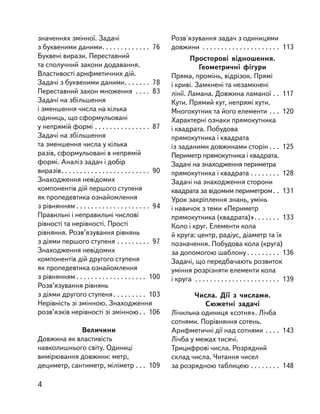 значеннях змінної. Задачі
з буквеними даними. . . . . . . . . . . . . 76
Буквені вирази. Переставний
та сполучний закони додавання.
Властивості арифметичних дій.
Задачі з буквеними даними. . . . . . . 78
Переставний закон множення . . . . 83
Задачі на збільшення
і зменшення числа на кілька
одиниць, що сформульовані
у непрямій формі . . . . . . . . . . . . . . . 87
Задачі на збільшення
та зменшення числа у кілька
разів, сформульовані в непрямій
формі. Аналіз задач і добір
виразів. . . . . . . . . . . . . . . . . . . . . . . . 90
Знаходження невідомих
компонентів дій першого ступеня
як пропедевтика ознайомлення
з рівнянням . . . . . . . . . . . . . . . . . . . . 94
Правильні і неправильні числові
рівності та нерівності. Прості
рівняння. Розв’язування рівнянь
з діями першого ступеня . . . . . . . . . 97
Знаходження невідомих
компонентів дій другого ступеня
як пропедевтика ознайомлення
з рівнянням . . . . . . . . . . . . . . . . . . . 100
Розв’язування рівнянь
з діями другого ступеня. . . . . . . . . 103
Нерівність зі змінною. Знаходження
розв’язків нерівності зі змінною . . 106
Величини
Довжина як властивість
навколишнього світу. Одиниці
вимірювання довжини: метр,
дециметр, сантиметр, міліметр . . . 109
Розв'язування задач з одиницями
довжини . . . . . . . . . . . . . . . . . . . . . 113
Просторові відношення.
Геометричні фігури
Пряма, промінь, відрізок. Прямі
і криві. Замкнені та незамкнені
лінії. Ламана. Довжина ламаної . . 117
Кути. Прямий кут, непрямі кути.
Многокутник та його елементи . . . 120
Характерні ознаки прямокутника
і квадрата. Побудова
прямокутника і квадрата
із заданими довжинами сторін . . . 125
Периметр прямокутника і квадрата.
Задачі на знаходження периметра
прямокутника і квадрата . . . . . . . . 128
Задачі на знаходження сторони
квадрата за відомим периметром. . 131
Урок закріплення знань, умінь
і навичок з теми «Периметр
прямокутника (квадрата)». . . . . . . 133
Коло і круг. Елементи кола
й круга: центр, радіус, діаметр та їх
позначення. Побудова кола (круга)
за допомогою шаблону . . . . . . . . . 136
Задачі, що передбачають розвиток
уміння розрізняти елементи кола
і круга . . . . . . . . . . . . . . . . . . . . . . . 139
Числа. Дії з  числами.
Сюжетні задачі
Лічильна одиниця «сотня». Лічба
сотнями. Порівняння сотень.
Арифметичні дії над сотнями . . . . 143
Лічба у межах тисячі.
Трицифрові числа. Розрядний
склад числа. Читання чисел
за розрядною таблицею . . . . . . . . 148
4
 