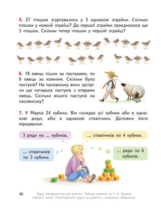 5. 27 пташок згуртувались у  3 однакові зграйки. Скільки
пташок у кожній зграйці? До першої зграйки приєдналося ще
5 пташок. Скільки тепер пташок у  першій зграйці?
6. 18 овець пішли за пастухами, по
6 овець за кожним. Скільки було
пастухів? На пасовиську вони зустрі-
ли ще чотирьох пастухів з  отарами
овець. Скільки всього пастухів на
пасовиську?
3 ряди по ... кубиків.
... ряди по 6
кубиків.
... стовпчиків
по 3 кубики.
... стовпчиків по 4 кубики.
7. У Марка 24 кубики. Він складає усі кубики або в  одна-
кові ряди, або в  однакові стовпчики. Доповни його
міркування:
46 Тема. Арифметична дія ділення. Таблиці ділення на 2–5. Ознака
парності чисел. Розв’язування задач на ділення і  складання обернених
 