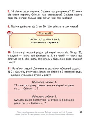 8. 14 дівчат стали парами. Скільки пар утворилося? 12  хлоп-
ців стали парами. Скільки пар утворилося? Скільки всього
пар? На скільки більше пар дівчат, ніж пар хлопців?
9. Полічи двійками від 2 до 20. Що спільне в цих чисел?
Пригадай!
Числа, що діляться на 2,
називаються парними.
10. Запиши у  перший рядок усі парні числа від 10 до 20,
у  другий  — числа, що діляться на 3, а  в  третій  — числа, що
діляться на 5. Які числа опинились у будь-яких двох рядках?
Чому?
11. Розв’яжи задачі. Доповни та розв’яжи обернені задачі.
1) 21 ку́лькову ручку розмістили на вітрині в 3 однакові ряди.
Скільки кулькових ручок у  ряду?
Обернена задача 1.
21 кулькову ручку розмістили на вітрині в  ряди,
по … . Скільки … ?
Обернена задача 2.
Кулькові ручки розмістили на вітрині в 3 однакові
ряди, по … . Скільки … ?
47Тема. Арифметична дія ділення. Таблиці ділення на 2–5. Ознака
парності чисел. Розв’язування задач на ділення і  складання обернених
 