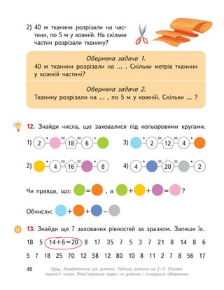 2) 40  м тканини розрізали на час-
тини, по 5 м у кожній. На скільки
частин розрізали тканину?
Обернена задача 1.
40  м тканини розрізали на … . Скільки метрів тканини
у  кожній частині?
Обернена задача 2.
Тканину розрізали на … , по 5  м у  кожній. Скільки … ?
12. Знайди числа, що заховалися під кольоровими кругами.
1)
• == •
2 18 6
2)
• == •
164 8
3)
• == •
122 4
4)
• == •
4 20 2
Чи правда, що: = , а  + + = ?
Обчисли: + + –
13. Знайди ще 7 захованих рівностей за зразком. Запиши їх.
18 5 14+6=20 8 17 35 7 5 3 7 21 8 14 8 6
5 7 18 25 70 12 58 12 80 10 8 11 2 7 8 56 17
48 Тема. Арифметична дія ділення. Таблиці ділення на 2–5. Ознака
парності чисел. Розв’язування задач на ділення і  складання обернених
 