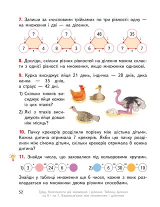 8. Досліди, скільки різних рівностей на ділення можна склас-
ти з  однієї рівності на множення, якщо множники однакові.
7. Запиши за «числовими трійками» по три рівності: одну  —
на множення і  дві  — на ділення.
7 4
?
•
: :
6 ?
48
•
: :
8 3
?
•
: :
? 7
35
•
: :
10. Пачку крекерів розділили порівну між шістьма дітьми.
Кожна дитина отримала 7 крекерів. Якби цю пачку розді-
лили між сімома дітьми, скільки крекерів отримала б кожна
дитина?
9. Курка висиджує яйця 21 день, індичка  — 28 днів, дика
качка  — 35 днів,
а  страус  — 42 дні.
1) Скільки тижнів ви-
сиджує яйця кожен
із цих птахів?
2) Які з  птахів виси-
джують яйця довше
ніж місяць?
Знайди у  таблиці множення ще 6 чисел, кожне з  яких роз-
кладається на множники двома різними способами.
11. Знайди числа, що заховалися під кольоровими кругами.
1)
• == •
3 24 6 2)
• == •
306 10
52 Тема. Компоненти дій множення і  ділення. Таблиці ділення
на 6 і  на 7. Взаємозв’язок між множенням і  діленням
 