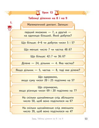 Таблиці ділення на 8 і  на 9
Урок 13
1.
Математичний диктант. Запиши:
перший множник  — 7, а  другий —
на одиницю більший. Який добуток?
Що менше: число 7 чи частка 48:6?
Що  більше:  4 • 6  чи  добуток  чисел  5  і  5?
Що більше: 42:7 чи 36:6?
Якщо дільник  — 5, частка  — 8, тоді яке ділене?
Ділене  — 24, дільник  — 4. Яка частка?
Що одержимо,
якщо суму чисел 20 і  25 поділимо на 5?
На скільки щонайменше слід збільшити
число 50, щоб воно поділилося на 6?
Що отримаємо,
якщо різницю чисел 69 і  20 поділимо на 7?
На скільки щонайменше слід зменшити
число 39, щоб воно поділилося на 4?
53Тема. Таблиці ділення на 8 і  на 9
 