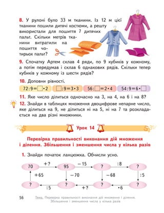 9. Спочатку Артем склав 4 ряди, по 9 кубиків у  кожному,
а  потім передумав і  склав 6 однакових рядів. Скільки тепер
кубиків у  кожному із шести рядів?
11. Яке число ділиться одночасно на 3, на 4, на 6 і  на 8?
12. Знайди в таблицях множення двоцифрове непарне число,
яке ділиться на 9, не ділиться ні на 5, ні на 7 та розклада-
ється на два різні множники.
10. Доповни рівності.
72:9=  • 2  : 9 = 3 • 3 56:  = 2 • 4 54 : 9 = 6 • 
8. У  рулоні було 33  м тканини. Із 12  м цієї
тканини пошили дитячі костюми, а решту
використали для пошиття 7 дитячих
пальт. Скільки метрів тка-
нини витратили на
пошиття чо-
тирьох пальт?
Перевірка правильності виконання дій множення
і  ділення. Збільшення і  зменшення числа у  кілька разів
Урок 14
1. Знайди початок ланцюжка. Обчисли усно.
70
+?
?
:5
95
–15
?
+?
?
:8
?
• 6
?
?
:5–68–70+65
56 Тема. Перевірка правильності виконання дій множення і  ділення.
Збільшення і  зменшення числа у  кілька разів
 