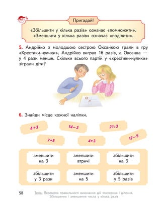 Пригадай!
«Збільшити у  кілька разів» означає «помножити».
«Зменшити у  кілька разів» означає «поділити».
5. Андрійко з  молодшою сестрою Оксанкою грали в  гру
«Хрестики-нулики». Андрійко виграв 16 разів, а  Оксанка  —
у  4 рази менше. Скільки всього партій у  «хрестики-нулики»
зіграли діти?
6. Знайди місце кожної наліпки.
4+3 14–3 21:3
7 • 5 4 • 3 17–5
зменшити
на 3
зменшити
втричі
збільшити
на 3
збільшити
у  3 рази
зменшити
на 5
збільшити
у  5 разів
58 Тема. Перевірка правильності виконання дій множення і  ділення.
Збільшення і  зменшення числа у  кілька разів
 