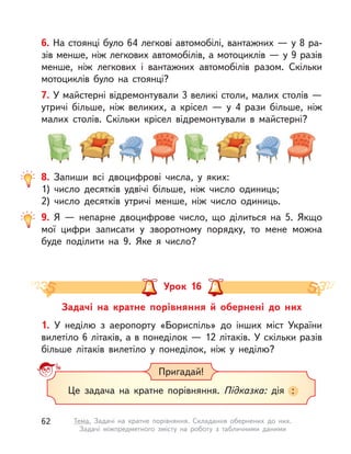 6. На стоянці було 64 легкові автомобілі, вантажних — у 8 ра-
зів менше, ніж легкових автомобілів, а мотоциклів — у 9 разів
менше, ніж легкових і вантажних автомобілів разом. Скільки
мотоциклів було на стоянці?
7. У майстерні відремонтували 3 великі столи, малих столів —
утричі більше, ніж великих, а  крісел  — у  4 рази більше, ніж
малих столів. Скільки крісел відремонтували в  майстерні?
8. Запиши всі двоцифрові числа, у  яких:
1) число десятків удвічі більше, ніж число одиниць;
2) число десятків утричі менше, ніж число одиниць.
9. Я  — непарне двоцифрове число, що ділиться на 5. Якщо
мої цифри записати у  зворотному порядку, то мене можна
буде поділити на 9. Яке я число?
Задачі на кратне порівняння й  обернені до них
Урок 16
1. У  неділю з  аеропорту «Бориспіль» до інших міст України
вилетіло 6 літаків, а в понеділок — 12 літаків. У скільки разів
більше літаків вилетіло у  понеділок, ніж у  неділю?
Це задача на кратне порівняння. Підказка: дія :
Пригадай!
62 Тема. Задачі на кратне порівняння. Складання обернених до них.
Задачі міжпредметного змісту на роботу з  табличними даними
 