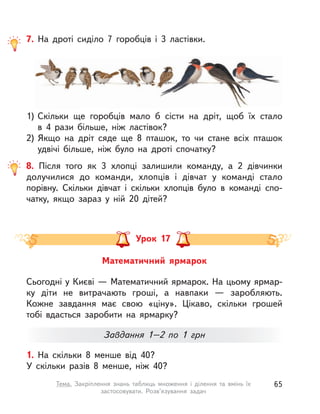 8. Після того як 3 хлопці залишили команду, а  2 дівчинки
долучилися до команди, хлопців і  дівчат у  команді стало
порівну. Скільки дівчат і  скільки хлопців було в  команді спо-
чатку, якщо зараз у  ній 20 дітей?
7. На дроті сиділо 7 горобців і  3 ластівки.
1) Скільки ще горобців мало б сісти на дріт, щоб їх стало
в  4  рази більше, ніж ластівок?
2) Якщо на дріт сяде ще 8 пташок, то чи стане всіх пташок
удвічі більше, ніж було на дроті спочатку?
1. На скільки 8 менше від 40?
У скільки разів 8 менше, ніж 40?
Математичний ярмарок
Урок 17
Сьогодні у Києві — Математичний ярмарок. На цьому ярмар-
ку діти не витрачають гроші, а  навпаки  — заробляють.
Кожне завдання має свою «ціну». Цікаво, скільки грошей
тобі вдасться заробити на ярмарку?
Завдання 1–2 по 1  грн
65Тема. Закріплення знань таблиць множення і  ділення та вмінь їх
застосовувати. Розв’язування задач
 