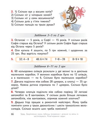 2. 1) Скільки вух у  восьми котів?
2) Скільки ніг у  чотирьох коней?
3) Скільки ніг у  семи восьминогів?
4) Скільки днів у  п’яти тижнях?
5) Скільки пальців на трьох руках?
6. 60 кольорових олівців розклали у  дві великі та  в  декілька
маленьких коробок. У  великих коробках було по 12 олівців,
а  в  маленьких  — по 6. Скільки було маленьких коробок?
7. Дівчата поділили між собою 28 цукерок, а хлопці — 35 цу-
керок. Кожна дитина отримала по 7 цукерок. Скільки було
дітей?
8. Четверо хлопців поділили між собою порівну 32 легкові
автомобілі та  8 вантажівок. У  скільки разів більше легкових
автомобілів, ніж вантажівок, отримав кожний хлопчик?
9. Дядько Ігор працює в  ремонтній майстерні. Йому треба
поміняти шини у трьох двоколісних і шести триколісних вело-
сипедів. Скільки всього шин треба поміняти?
3. Остапові  — 5 років, а  Софії  — 15 років. У  скільки разів
Софія старша від Остапа? У скільки разів Софія буде старша
від Остапа через 5 років?
4. Оля купила 4 зошити, по 5  грн кожний, і  щоденник за
25  грн. Яка вартість покупки?
Завдання 3–5 по 2  грн
Завдання 6–11 по 3  грн
5. 32:4–8 48:6+74 7 • 8 – 39 8 • 9 + 18
66 Тема. Закріплення знань таблиць множення і  ділення та вмінь їх
застосовувати. Розв’язування задач
 