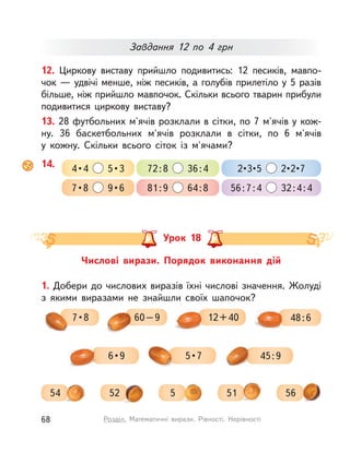 12. Циркову виставу прийшло подивитись: 12 песиків, мавпо-
чок — удвічі менше, ніж песиків, а голубів прилетіло у 5 разів
більше, ніж прийшло мавпочок. Скільки всього тварин прибули
подивитися циркову виставу?
Завдання 12 по 4  грн
13. 28 футбольних м'ячів розклали в сітки, по 7 м'ячів у кож-
ну. 36 баскетбольних м'ячів розклали в  сітки, по 6  м'ячів
у  кожну. Скільки всього сіток із  м'ячами?
Числові вирази. Порядок виконання дій
Урок 18
56552
1. Добери до числових виразів їхні числові значення. Жолуді
з  якими виразами не знайшли своїх шапочок?
12+40 48:67 • 8 60–9
6 • 9
54 51
45:95 • 7
14. 4 • 4    5 • 3
7 • 8    9 • 6
72:8 36:4
81:9 64:8
2 • 3 • 5    2 • 2 • 7
56:7:4 32:4:4
68 Розділ. Математичні вирази. Рівності. Нерівності
 