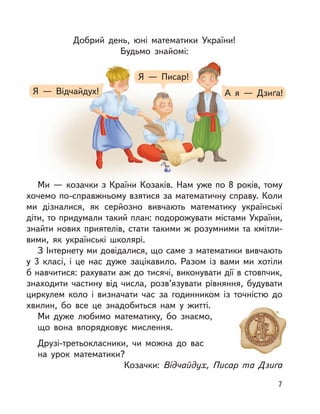 Добрий день, юні математики України!
Будьмо знайомі:
Ми — козачки з Країни Козаків. Нам уже по 8 років, тому
хочемо по-справжньому взятися за математичну справу. Коли
ми дізналися, як серйозно вивчають математику українські
діти, то придумали такий план: подорожувати містами України,
знайти нових приятелів, стати такими ж розумними та кмітли-
вими, як українські школярі.
З Інтернету ми довідалися, що саме з математики вивчають
у  3 класі, і  це нас дуже зацікавило. Разом із вами ми хотіли
б навчитися: рахувати аж до тисячі, виконувати дії в стовпчик,
знаходити частину від числа, розв’язувати рівняння, будувати
циркулем коло і  визначати час за годинником із точністю до
хвилин, бо все це знадобиться нам у  житті.
Ми дуже любимо математику, бо знаємо,
що вона впорядковує мислення.
Друзі-третьокласники, чи можна до вас
на урок математики?
Козачки: Відчайдух, Писар та Дзиґа
Я  — Відчайдух! А я  — Дзиґа!
Я  — Писар!
7
 