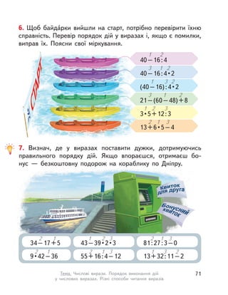 7. Визнач, де у виразах поставити дужки, дотримуючись
правильного порядку дій. Якщо впораєшся, отримаєш бо-
нус  — безкоштовну подорож на кораблику по Дніпру.
34–17+5
2
34–17+5
2
34–17+5
1
34–17+5
1
34–17+5
9 • 42 – 36
2
9 • 42 – 36
2
9 • 42 – 36
1
9 • 42 – 36
1
9 • 42 – 36
43 – 39 • 2 • 3
1
43 – 39 • 2 • 3
1
43 – 39 • 2 • 3
2
43 – 39 • 2 • 3
2
43 – 39 • 2 • 3
3
43 – 39 • 2 • 3
3
43 – 39 • 2 • 3
55+16:4–12
2
55+16:4–12
2
55+16:4–12
1
55+16:4–12
1
55+16:4–12
3
55+16:4–12
3
55+16:4–12
81:27:3–0
2
81:27:3–0
2
81:27:3–0
1
81:27:3–0
1
81:27:3–0
3
81:27:3–0
3
81:27:3–0
13+32:11–2
1
13+32:11–2
1
13+32:11–2
3
13+32:11–2
3
13+32:11–2
2
13+32:11–2
2
13+32:11–2
6. Щоб байда́рки вийшли на старт, потрібно перевірити їхню
справність. Перевір порядок дій у виразах і, якщо є помилки,
виправ їх. Поясни свої міркування.
40–16:4
1 2
(40 – 16) : 4 • 2
1 3
3 • 5 + 12 : 3
1 2
40 – 16 : 4 • 2
3 1
21–(60–48)+8
3 1
13 + 6 • 5 – 4
2 1
2
2
2
3
3
71Тема. Числові вирази. Порядок виконання дій
у числових виразах. Різні способи читання виразів
 