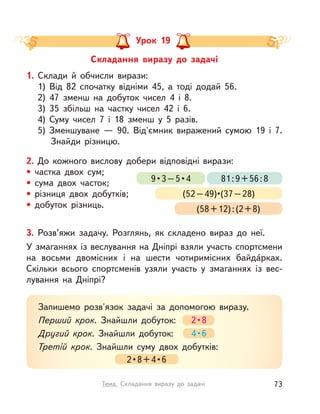 3. Розв’яжи задачу. Розглянь, як складено вираз до неї.
У змаганнях із веслування на Дніпрі взяли участь спортсмени
на восьми двомісних і  на шести чотиримісних байда́рках.
Скільки всього спортсменів узяли участь у  змаганнях із вес-
лування на Дніпрі?
Запишемо розв'язок задачі за допомогою виразу.
Перший крок. Знайшли добуток: 2 • 8
Другий крок. Знайшли добуток: 4 • 6
Третій крок. Знайшли суму двох добутків:
2 • 8 + 4 • 6
Складання виразу до задачі
Урок 19
1. Склади й  обчисли вирази:
1) Від 82 спочатку відніми 45, а  тоді додай 56.
2) 47 зменш на добуток чисел 4 і  8.
3) 35 збільш на частку чисел 42 і  6.
4) Суму чисел 7 і  18 зменш у  5 разів.
5) Зменшуване  — 90. Від'ємник виражений сумою 19 і  7.
Знайди різницю.
2. До кожного вислову добери відповідні вирази:
• частка двох сум;
• сума двох часток;
• різниця двох добутків;
• добуток різниць.
9 • 3 – 5 • 4 81:9+56:8
(52 – 49)•(37 – 28)
(58+12):(2+8)
73Тема. Складання виразу до задачі
 