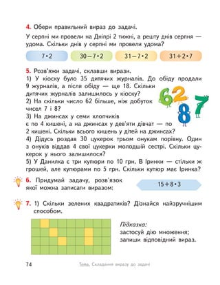 4. Обери правильний вираз до задачі.
У серпні ми провели на Дніпрі 2 тижні, а решту днів серпня —
удома. Скільки днів у  серпні ми провели удома?
7 • 2 30 – 7 • 2 31 – 7 • 2 31 + 2 • 7
5. Розв’яжи задачі, склавши вирази.
1) У  кіоску було 35 дитячих журналів. До обіду продали
9  журналів, а  після обіду  — ще 18. Скільки
дитячих журналів залишилось у  кіоску?
2) На скільки число 62 більше, ніж добуток
чисел 7 і  8?
3) На джинсах у  семи хлопчиків
є по 4 кишені, а на джинсах у дев'яти дівчат — по
2 кишені. Скільки всього кишень у дітей на джинсах?
4) Дідусь роздав 30 цукерок трьом онукам порівну. Один
з  онуків віддав 4 свої цукерки молодшій сестрі. Скільки цу-
керок у  нього залишилося?
5) У  Данилка є три купюри по 10  грн. В  Іринки  — стільки ж
грошей, але купюрами по 5  грн. Скільки купюр має Іринка?
6. Придумай задачу, розв'язок
якої можна записати виразом:
15 + 8 • 3
7. 1) Скільки зелених квадратиків? Дізнайся найзручнішим
способом.
Підказка:
застосуй дію множення;
запиши відповідний вираз.
74 Тема. Складання виразу до задачі
 
