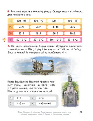 6. Розглянь вирази в кожному рядку. Склади вираз зі змінною
для кожного з  них.
100–95 100–70 100–1 100–281)
4 • 9 4 • 2 4 • 10 4 • 52)
35:7 49:7 56:7 70:73)
50 – 7 • 2 50 – 3 • 2 50 – 10 • 2 50 – 5 • 24)
7. На честь засновників Києва кияни збудували пам’ятники
трьом братам — Ки́ю, Ще́ку і Хори́ву — та їхній сестрі Ли́беді.
Висота кожної із  чотирьох фігур приблизно 4 м.
Князь Володимир Великий хрестив Київ-
ську Русь. Пам’ятник на його честь
у  5  разів вищий, ніж фігура Ки́я.
Що ти дізнаєшся з  кожного виразу?
4 • 5
4 • 5 – 4
1)
2)
4 • 4
4 • 5 – 4 • 4
3)
4)
77Тема. Вирази зі змінною. Знаходження значення виразу при
заданих значеннях змінної. Задачі з  буквеними даними
 
