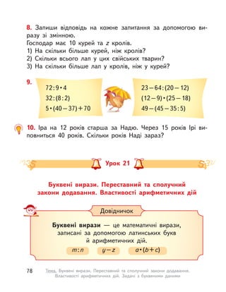 8. Запиши відповідь на кожне запитання за допомогою ви-
разу зі змінною.
Господар має 10 курей та z кролів.
1) На скільки більше курей, ніж кролів?
2) Скільки всього лап у цих свійських тварин?
3) На скільки більше лап у  кролів, ніж у  курей?
10. Іра на 12 років старша за Надю. Через 15 років Ірі ви-
повниться 40 років. Скільки років Наді зараз?
9.
72 : 9 • 4 
32:(8:2)
5 • (40 – 37) + 70
23–64:(20–12)
(12 – 9) • (25 – 18)
49–(45–35:5)
Довідничок
Буквені вирази  — це математичні вирази,
записані за допомогою латинських букв
й арифметичних дій.
m:n y–z a • (b+c)
Буквені вирази. Переставний та сполучний
закони  додавання. Властивості арифметичних дій
Урок 21
78 Тема. Буквені вирази. Переставний та сполучний закони додавання.
Властивості арифметичних дій. Задачі з  буквеними даними
 