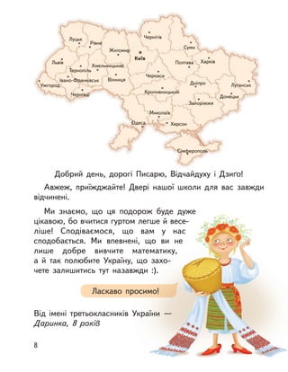 Київ
Чернігів
Суми
Житомир
Рівне
Луцьк
Львів
Тернопіль
Хмельницький
Івано-Франківськ
Чернівці
Ужгород
Вінниця
Черкаси
Полтава Харків
Луганськ
Донецьк
Запоріжжя
ДніпроДніпро
Кропивницький
Миколаїв
ХерсонОдеса
СімферопольСімферополь
Добрий день, дорогі Писарю, Відчайдуху і  Дзиґо!
Авжеж, приїжджайте! Двері нашої школи для вас завжди
відчинені.
Ми знаємо, що ця подорож буде дуже
цікавою, бо вчитися гуртом легше й весе-
ліше! Сподіваємося, що вам у  нас
сподобається. Ми впевнені, що ви не
лише добре вивчите математику,
а  й  так полюбите Україну, що захо-
чете залишитись тут назавжди :).
Від імені третьокласників України  —
Даринка, 8 років
Ласкаво просимо!
8
 