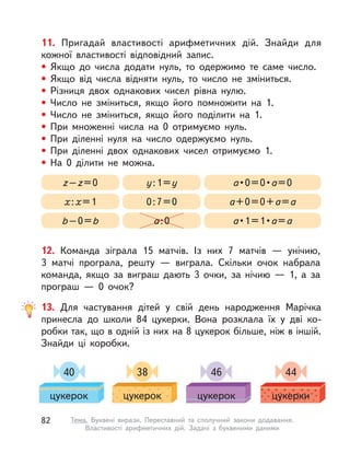11. Пригадай властивості арифметичних дій. Знайди для
кожної властивості відповідний запис.
• Якщо до числа додати нуль, то одержимо те саме число.
• Якщо від числа відняти нуль, то число не зміниться.
• Різниця двох однакових чисел рівна нулю.
• Число не зміниться, якщо його помножити на 1.
• Число не зміниться, якщо його поділити на 1.
• При множенні числа на 0 отримуємо нуль.
• При діленні нуля на число одержуємо нуль.
• При діленні двох однакових чисел отримуємо 1.
• На 0 ділити не можна.
x:x=1 0:7=0 a+0=0+a=a
z–z=0 y:1=y a • 0 = 0 • a=0
b–0=b a:0 a • 1 = 1 • a=a
12. Команда зіграла 15 матчів. Із  них 7 матчів  — унічию,
3  матчі програла, решту  — виграла. Скільки очок набрала
команда, якщо за виграш дають 3 очки, за нічию  — 1, а  за
програш  — 0 очок?
13. Для частування дітей у свій день народження Марічка
принесла до школи 84 цукерки. Вона розклала їх у  дві ко-
робки так, що в одній із них на 8 цукерок більше, ніж в іншій.
Знайди ці коробки.
40
цукерок
38
цукерок
46
цукерок
44
цукерки
82 Тема. Буквені вирази. Переставний та сполучний закони додавання.
Властивості арифметичних дій. Задачі з  буквеними даними
 
