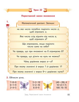 Переставний закон множення
Урок 22
1.
Математичний диктант. Запиши:
на яке число потрібно поділити число х,
щоб отримати х.
Що отримаємо, якщо поділити
число само на себе?
Яке число слід відняти від числа а,
щоб отримати а?
Чи правда, що при множенні на 0 отримуємо 0?
Чи правда, що ділити на нуль не можна?
Чо́му дорівнює вираз a–a?
При якому значенні b вираз 7:b дорівнює 1?
При якому значенні c вираз 8 • c дорівнює нулю?
2. Обчисли усно.
7 • 8 • 0
6 • 1 • 9
2 • 4 • 5
3 • 2 • 10
5 • 2 : 10
8 : 8 • 9
(40–28):4
10 • (3 + 7)
100:10:10
83Тема. Переставний закон множення
 