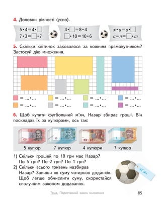 4. Доповни рівності (усно).
5 • 4 = 4 • 
7 • 3 =   • 7
4 •   = 8 • 4
 • 10 = 10 • 6
x • y=y • 
m • n=  • m
м'яч
6. Щоб купити футбольний м’яч, Назар збирає гроші. Він
поскладав їх за купюрами, ось так:
1) Скільки грошей по 10  грн має Назар?
По 5  грн? По 2  грн? По 1  грн?
2) Скільки всього гривень назбирав
Назар? Запиши як суму чотирьох доданків.
Щоб легше обчислити суму, скористайся
сполучним законом додавання.
4 купюри5 купюр 7 купюр 7 купюр
5. Скільки клітинок заховалося за кожним прямокутником?
Застосуй дію множення.
  =  ... • ...
  =  ... • ...
  =  ... • ...
  =  ... • ...
  =  ... • ...
  =  ... • ...
  =  ... • ...
  =  ... • ...
85Тема. Переставний закон множення
 
