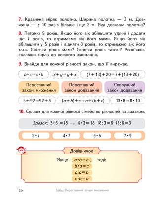 7. Кравчиня міряє полотно. Ширина полотна  — 3 м. Дов-
жина  — у  10 разів більша і  ще 2 м. Яка довжина полотна?
8. Петрику 9 років. Якщо його вік збільшити утричі і  додати
ще 7 років, то отримаємо вік його мами. Якщо його вік
збільшити у  5 разів і  відняти 8 років, то отримаємо вік його
тата. Скільки років мамі? Скільки років татові? Розв'яжи,
склавши вираз до кожного запитання.
10. Склади для кожної рівності сімейство рівностей за зразком.
2 • 7 4 • 7 5 • 6 7 • 9
Зразок:  3 • 6  =18    6 • 3 = 18  18 : 3 = 6  18 : 6 = 3
Довідничок
Якщо a • b=с , тоді:
b • a=с
с:a=b
с:b=a
Якщо a • a •  • a b=с , тоді:с , тоді:, тоді:с
b • a=a==a с
с:с::с a=b
с:с::с b=a
9. Знайди для кожної рівності закон, що її виражає.
5+92=92+5 (a+b)+c=a+(b+c)
x+y=y+x
10 • 8 = 8 • 10
b • c=c • b (7+13)+20=7+(13+20)
Переставний
закон множення
Переставний
закон додавання
Сполучний
закон додавання
86 Тема. Переставний закон множення
 