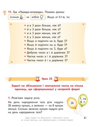 26
?, на
8 <
Задачі на збільшення і  зменшення числа на кілька
одиниць, що сформульовані у  непрямій формі
Урок 23
1. Розв'яжи задачу усно.
На день народження тата діти надули
26 жовтих кульок, а зелених — на 8 кульок
менше. Скільки зелених кульок надули діти
на день народження тата?
11. Гра «Правда-неправда». Покажи рукою:
істинне чи хибне . Якщо a • 3 = b, то:
• a в  3 рази більше, ніж b?
• b у  3 рази більше, ніж a?
• a в  3 рази менше, ніж b?
• b у  3 рази менше, ніж a?
• Якщо a поділити на b, буде 3?
• Якщо b поділити на a, буде 3?
• Якщо b поділити на 3, буде a?
• Добуток чисел a і  b дорівнює 3?
• Частка чисел a і  b дорівнює 3?
• Частка чисел b і  a дорівнює 3?
87Тема. Задачі на збільшення і  зменшення числа
на кілька одиниць, що сформульовані у  непрямій формі
 