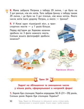 9. У  Києві один пішохідний міст, а  тран-
спортних мостів  — у  7 разів більше.
Перед від'їздом до Харкова козачки
зробили по 3 фото кожного моста.
Скільки всього фотографій зробили
козачки?
8. Мама забрала Петрика з  табору 29 липня, і  це було на
3 дні раніше, ніж він хотів. Тато забрав Іринку з табору також
29 липня, і  це було на 3 дні пізніше, ніж вона хотіла. Якого
числа хотів їхати додому Петрик, а  якого  — Іринка?
Задачі на збільшення та зменшення числа
у  кілька разів, сформульовані в  непрямій формі
1. Харків був столицею України впродовж 56:8·(31–29) років.
Скільки років Харків був столицею України?
Урок 24
Харківська область
90 Тема. Задачі на збільшення та зменшення числа у  кілька разів,
сформульовані в  непрямій формі. Аналіз задач і  добір виразів
 