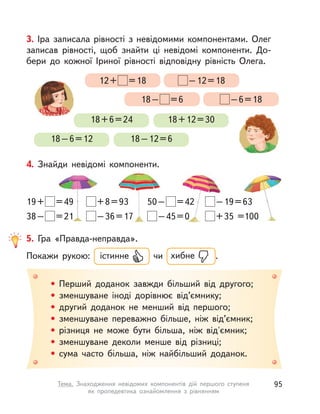 3. Іра записала рівності з  невідомими компонентами. Олег
записав рівності, щоб знайти ці невідомі компоненти. До-
бери до кожної Іриної рівності відповідну рівність Олега.
18+6=24 18+12=30
18–6=12 18–12=6
12+ =18 –12=18
18– =6 –6=18
4. Знайди невідомі компоненти.
19+ =49
38– =21
+8=93
–36=17
50– =42
–45=0
–19=63
+35 =100
• Перший доданок завжди більший від другого;
• зменшуване іноді дорівнює від’ємнику;
• другий доданок не менший від першого;
• зменшуване переважно більше, ніж від’ємник;
• різниця не може бути більша, ніж від'ємник;
• зменшуване деколи менше від різниці;
• сума часто більша, ніж найбільший доданок.
5. Гра «Правда-неправда».
Покажи рукою: істинне чи хибне .
95Тема. Знаходження невідомих компонентів дій першого ступеня
як  пропедевтика ознайомлення з  рівнянням
 