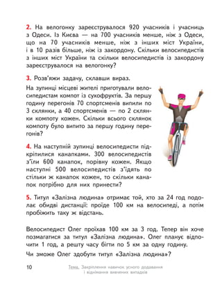2. На велогонку зареєструвалося 920 учасників і  учасниць
з  Одеси. Із Києва  — на 700 учасників менше, ніж з  Одеси,
що на 70  учасників менше, ніж з  інших міст України,
і  в  10  разів більше, ніж із закордону. Скільки велосипедистів
з  інших міст України та скільки велосипедистів із закордону
зареєструвалося на велогонку?
3. Розв’яжи задачу, склавши вираз.
На зупинці місцеві жителі приготували вело-
сипедистам компот із сухофруктів. За першу
годину перегонів 70 спортсменів випили по
3 склянки, а 40 спортсменів — по 2 склян-
ки компоту кожен. Скільки всього склянок
компоту було випито за першу годину пере-
гонів?
4. На наступній зупинці велосипедисти під-
кріпилися канапками. 300 велосипедистів
з’їли 600 канапок, порівну кожен. Якщо
наступні 500 велосипедистів з’їдять по
стільки ж канапок кожен, то скільки кана-
пок потрібно для них принести?
5. Титул «Залізна людина» отримає той, хто за 24 год подо-
лає обидві дистанції: проїде 100  км на велосипеді, а  потім
пробіжить таку ж відстань.
Велосипедист Олег проїхав 100  км за 3 год. Тепер він хоче
позмагатися за титул «Залізна людина». Олег планує відпо-
чити 1 год, а  решту часу бігти по 5  км за одну годину.
Чи зможе Олег здобути титул «Залізна людина»?
10 Тема. Закріплення навичок усного додавання
і віднімання вивчених випадків
 