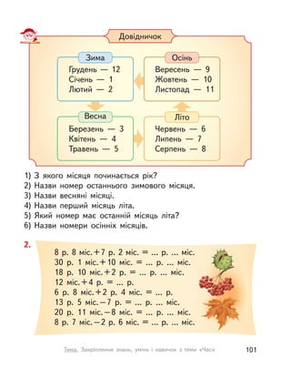 1) З  якого місяця починається рік?
2) Назви номер останнього зимового місяця.
3) Назви весняні місяці.
4) Назви перший місяць літа.
5) Який номер має останній місяць літа?
6) Назви номери осінніх місяців.
Довідничок
Весна
Березень  — 3
Квітень  — 4
Травень  — 5
Осінь
Вересень  — 9
Жовтень  — 10
Листопад  — 11
Літо
Червень  — 6
Липень  — 7
Серпень  — 8
Зима
Грудень — 12
Січень  — 1
Лютий  — 2
2.
8 р. 8 міс.+7 р. 2 міс. = … р. … міс.
30 р. 1 міс.+10 міс. = ... р. ... міс.
18 р. 10 міс.+2 р. = ... р. ... міс.
12 міс.+4 р. = ... р.
6 р. 8 міс.+2 р. 4 міс. = ... р.
13 р. 5 міс.–7 р. = ... р. ... міс.
20 р. 11 міс.–8 міс. = ... р. ... міс.
8 р. 7 міс.–2 р. 6 міс. = ... р. ... міс.
101Тема. Закріплення знань, умінь і  навичок з  теми «Час»
 