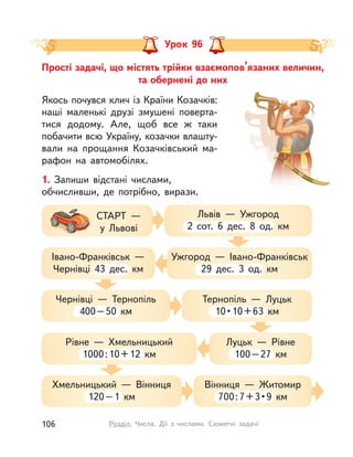 Прості задачі, що містять трійки взаємопов’язаних величин,
та обернені до них
Урок 96
Якось почувся клич із Країни Козачків:
наші маленькі друзі змушені поверта-
тися додому. Але, щоб все ж таки
побачити всю Україну, козачки влашту-
вали на прощання Козачківський ма-
рафон на автомобілях.
1. Запиши відстані числами,
обчисливши, де потрібно, вирази.
Львів  — Ужгород
2 сот. 6 дес. 8 од.  км
СТАРТ —
у Львові
Ужгород  — Івано-Франківськ
29 дес. 3 од.  км
Івано-Франківськ  —
Чернівці 43 дес.  км
Чернівці  — Тернопіль
400–50  км
Хмельницький  — Вінниця
120–1  км
Рівне  — Хмельницький
1000:10+12  км
Тернопіль  — Луцьк
10•10+63  км
Вінниця  — Житомир
700:7+3•9  км
Луцьк  — Рівне
100–27  км
106 Розділ. Числа. Дії з  числами. Сюжетні задачі
 