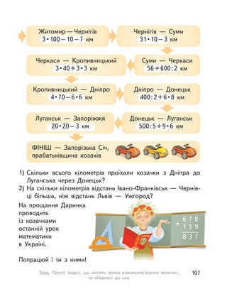 6 7 8
1 5 9
8 3 7
+
1) Скільки всього кілометрів проїхали козачки з  Дніпра до
Луганська через Донецьк?
2) На скільки кілометрів відстань Івано-Франківськ — Чернів-
ці більша, ніж відстань Львів  — Ужгород?
На прощання Даринка
проводить
із козачками
останній урок
математики
в Україні.
Попрацюй і  ти з  ними!
Житомир—Чернігів
3•100–10–7  км
Кропивницький  — Дніпро
4•70–6•6  км
ФІНІШ  — Запорізька Січ,
прабатьківщина козаків
Черкаси  — Кропивницький
3•40+3•3  км
Луганськ  — Запоріжжя
20•20–3  км
Чернігів  — Суми
31•10–3  км
Дніпро  — Донецьк
400:2+6•8  км
Суми  — Черкаси
56+600:2  км
Донецьк  — Луганськ
500:5+9•6  км
107Тема. Прості задачі, що містять трійки взаємопов’язаних величин,
та обернені до них
 