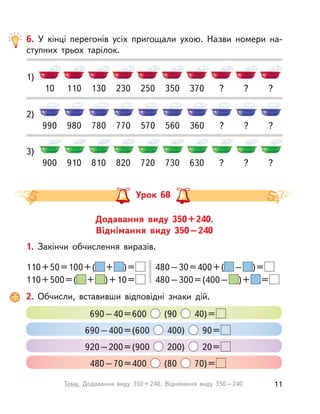 1)
10 130 250 370 ?110 230 350 ? ?
6. У  кінці перегонів усіх пригощали ухою. Назви номери на-
ступних трьох тарілок.
2)
3)
900
990
810
780
720
570
630
360
?
?
910
980
820
770
730
560
?
?
?
?
Додавання виду 350+240.
Віднімання виду 350–240
Урок 68
1. Закінчи обчислення виразів.
110+50=100+( + )=
110+500=( + )+10=
480–30=400+( – )=
480–300=(400– )+ =
2. Обчисли, вставивши відповідні знаки дій.
690–40=600 (90 40)=
690–400=(600 400) 90=
920–200=(900 200) 20=
480–70=400 (80 70)=
11Тема. Додавання виду 350+240. Віднімання виду 350–240
 