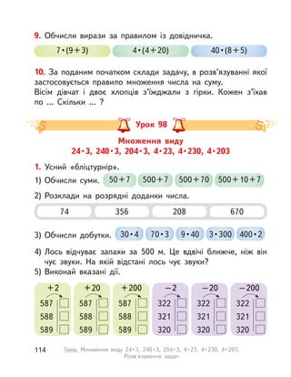 10. За поданим початком склади задачу, в розв’язуванні якої
застосовується правило множення числа на суму.
Вісім дівчат і  двоє хлопців з’їжджали з  гірки. Кожен з’їхав
по  … Скільки … ?
9. Обчисли вирази за правилом із довідничка.
7•(9+3) 4•(4+20) 40•(8+5)
Множення виду
24•3, 240•3, 204•3, 4•23, 4•230, 4•203
Урок 98
74 208356 670
1. Усний «бліцтурнір».
1) Обчисли суми. 50+7 500+7 500+70 500+10+7
2) Розклади на розрядні доданки числа.
3) Обчисли добутки. 30•4 70•3 3•3009•40 400•2
4) Лось відчуває запахи за 500 м. Це вдвічі ближче, ніж він
чує звуки. На якій відстані лось чує звуки?
5) Виконай вказані дії.
+2
587
588
589
+20
587
588
589
+200
587
588
589
–2
322
321
320
–20
322
321
320
–200
322
321
320
114 Тема. Множення виду 24•3, 240•3, 204•3, 4•23, 4•230, 4•203.
Розв'язування задач
 